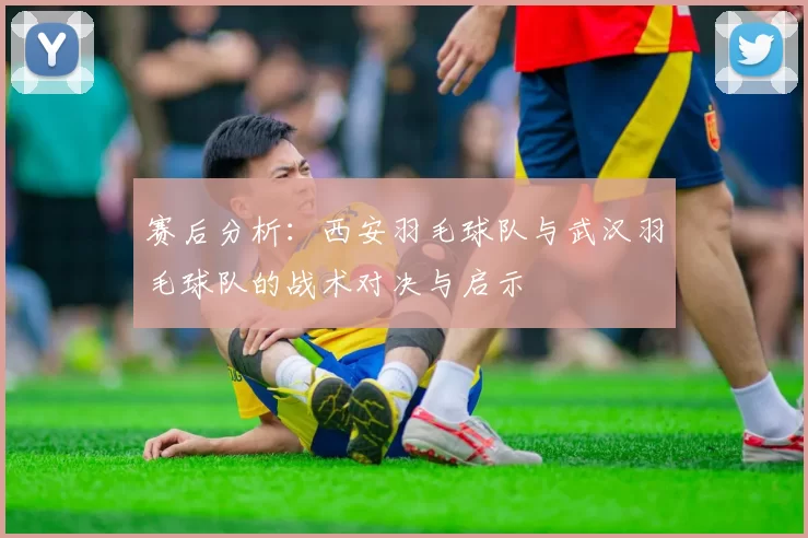 赛后分析：西安羽毛球队与武汉羽毛球队的战术对决与启示
