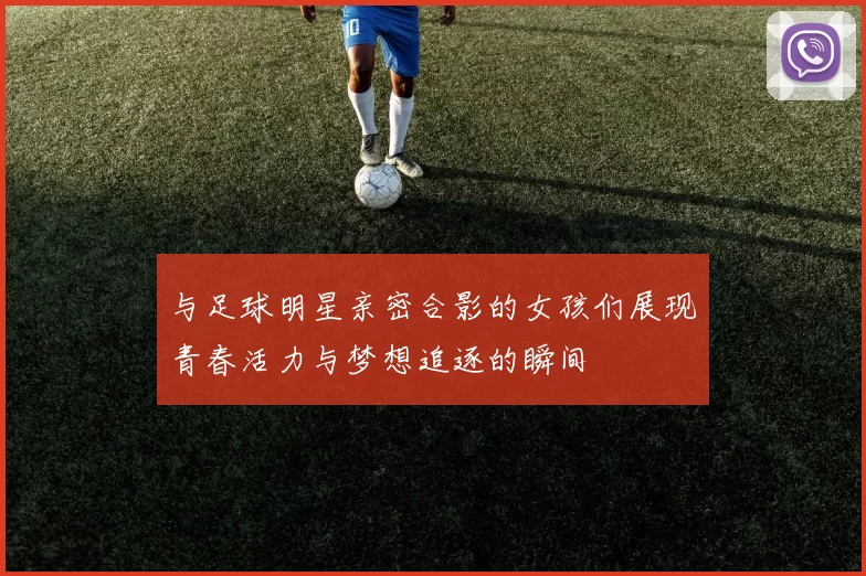 与足球明星亲密合影的女孩们展现青春活力与梦想追逐的瞬间