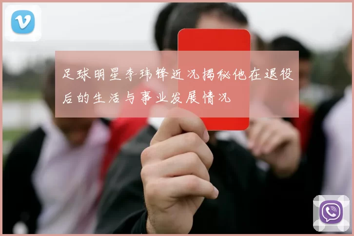 足球明星李玮锋近况揭秘他在退役后的生活与事业发展情况