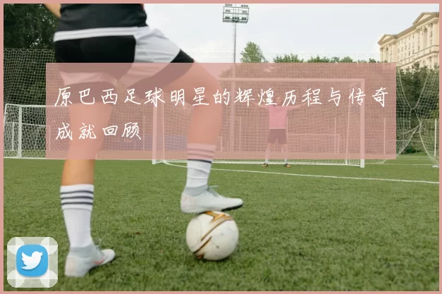 原巴西足球明星的辉煌历程与传奇成就回顾