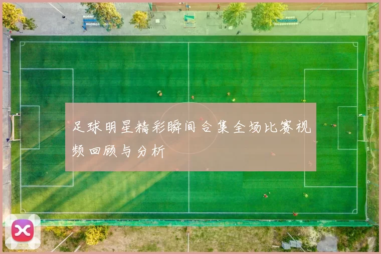 足球明星精彩瞬间合集全场比赛视频回顾与分析