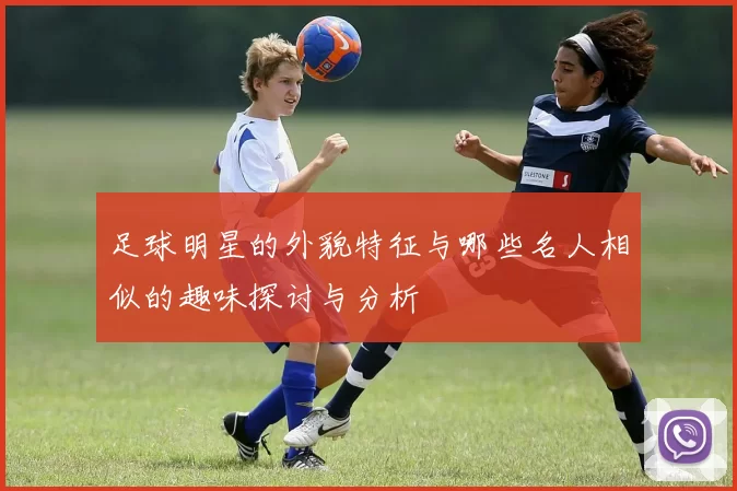 足球明星的外貌特征与哪些名人相似的趣味探讨与分析