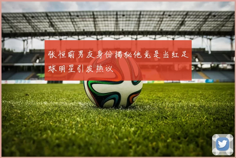 张恒前男友身份揭秘他竟是当红足球明星引发热议
