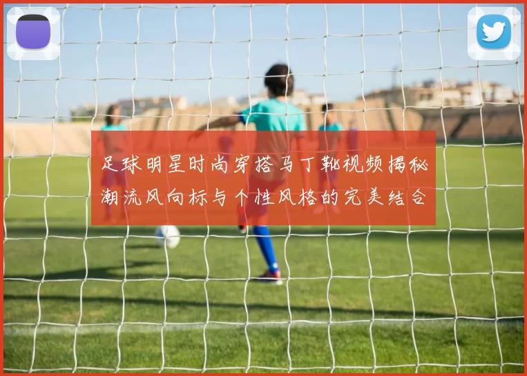 足球明星时尚穿搭马丁靴视频揭秘潮流风向标与个性风格的完美结合