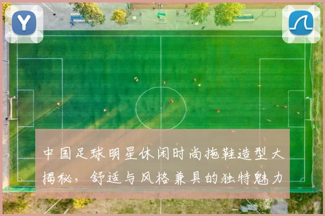 中国足球明星休闲时尚拖鞋造型大揭秘，舒适与风格兼具的独特魅力
