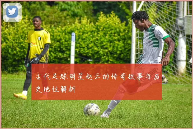 古代足球明星赵云的传奇故事与历史地位解析