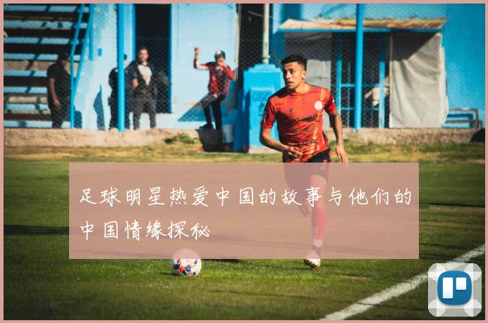 足球明星热爱中国的故事与他们的中国情缘探秘