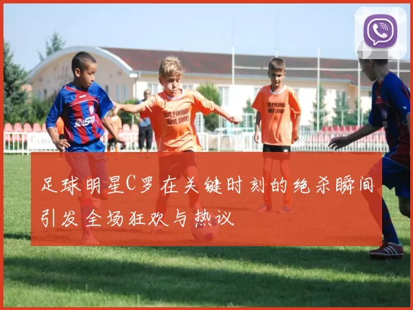 足球明星C罗在关键时刻的绝杀瞬间引发全场狂欢与热议
