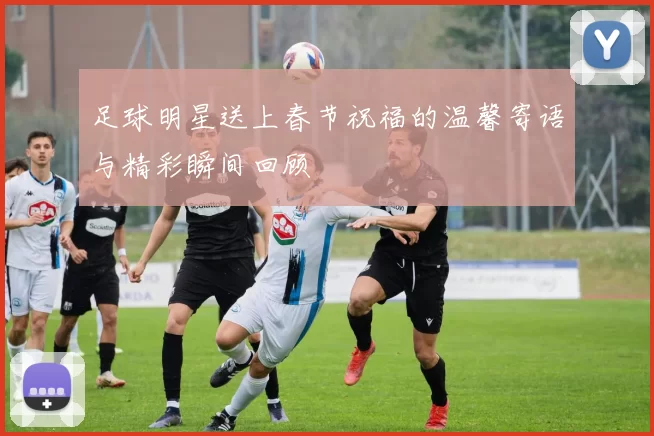 足球明星送上春节祝福的温馨寄语与精彩瞬间回顾