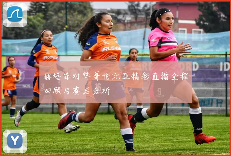 赫塔菲对阵哥伦比亚精彩直播全程回顾与赛后分析
