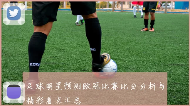 足球明星预测欧冠比赛比分分析与精彩看点汇总