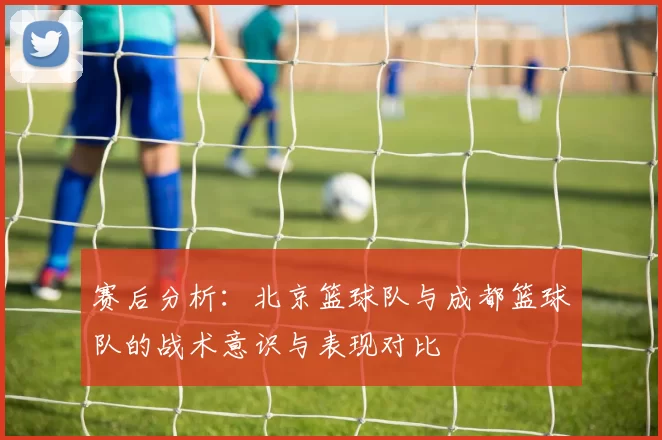 赛后分析：北京篮球队与成都篮球队的战术意识与表现对比