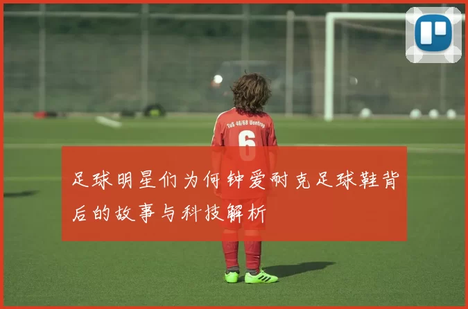 足球明星们为何钟爱耐克足球鞋背后的故事与科技解析