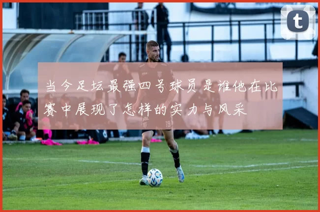 当今足坛最强四号球员是谁他在比赛中展现了怎样的实力与风采