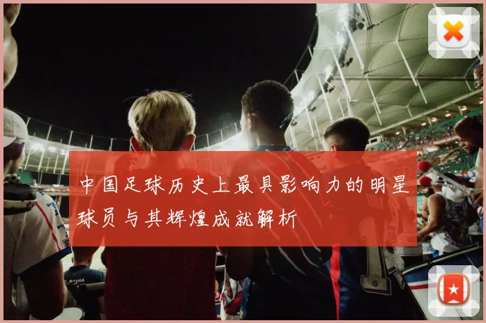 中国足球历史上最具影响力的明星球员与其辉煌成就解析