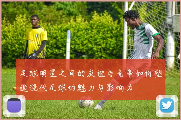 足球明星之间的友谊与竞争如何塑造现代足球的魅力与影响力