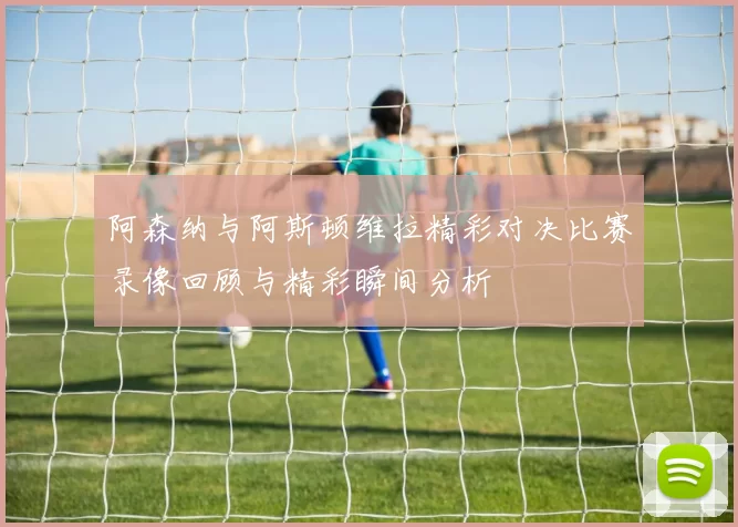 阿森纳与阿斯顿维拉精彩对决比赛录像回顾与精彩瞬间分析