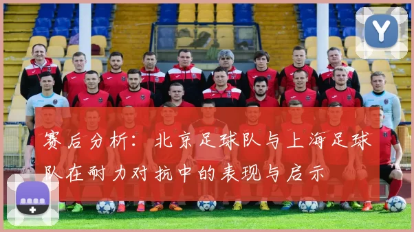 赛后分析：北京足球队与上海足球队在耐力对抗中的表现与启示