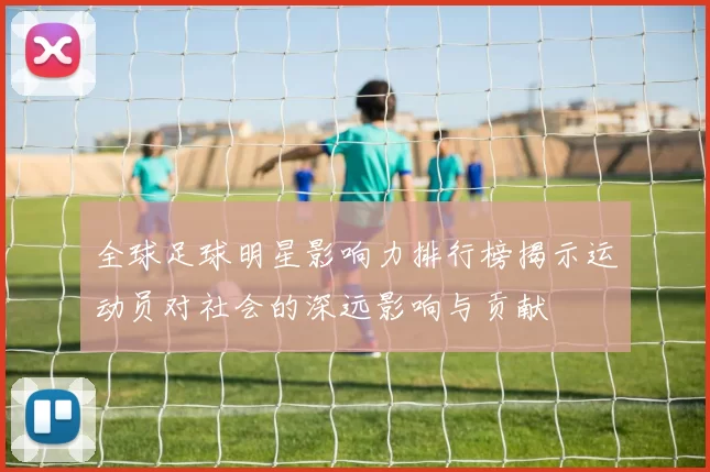 全球足球明星影响力排行榜揭示运动员对社会的深远影响与贡献