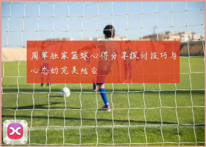 周军独家篮球心得分享探讨技巧与心态的完美结合