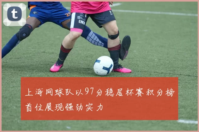 上海网球队以97分稳居杯赛积分榜首位展现强劲实力