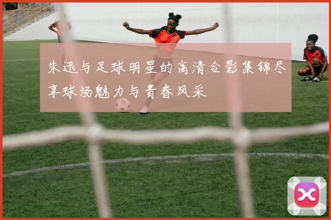 朱迅与足球明星的高清合影集锦尽享球场魅力与青春风采