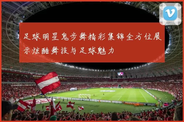 足球明星鬼步舞精彩集锦全方位展示炫酷舞技与足球魅力