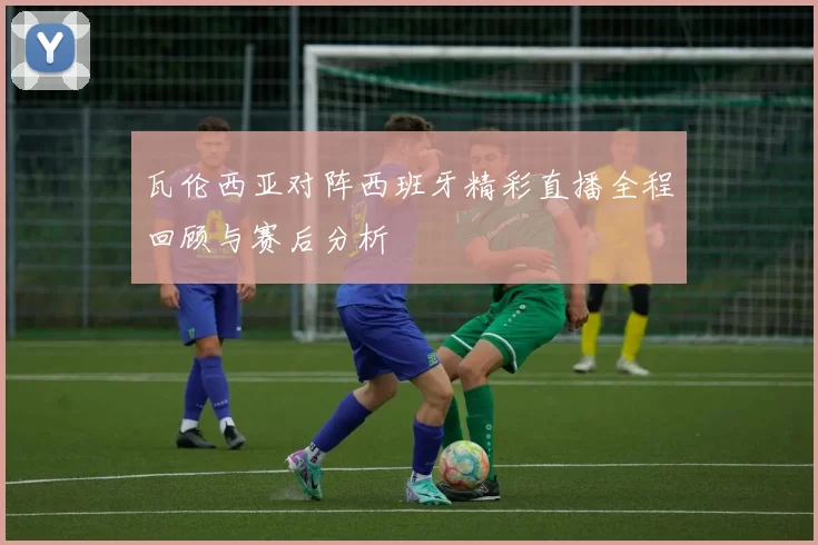 瓦伦西亚对阵西班牙精彩直播全程回顾与赛后分析