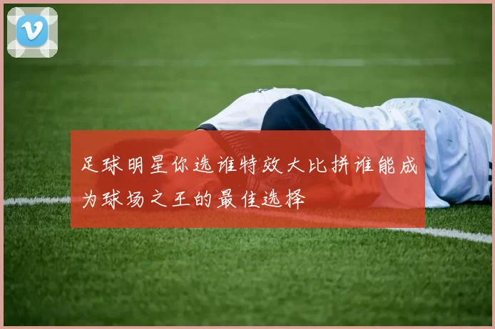足球明星你选谁特效大比拼谁能成为球场之王的最佳选择