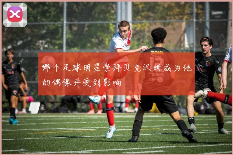 哪个足球明星崇拜贝克汉姆成为他的偶像并受到影响