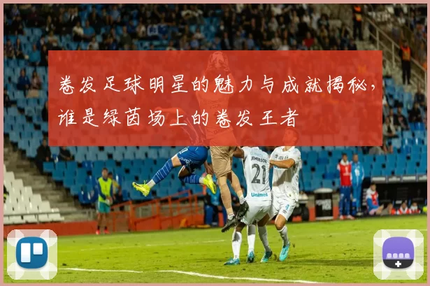 卷发足球明星的魅力与成就揭秘，谁是绿茵场上的卷发王者