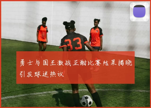 勇士与国王激战正酣比赛结果揭晓引发球迷热议