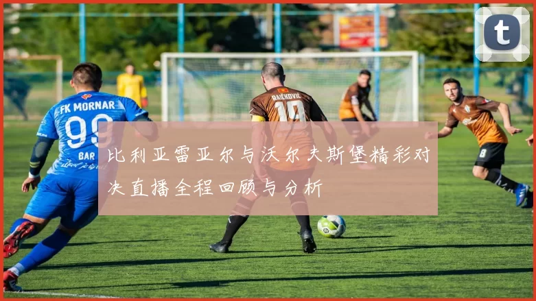 比利亚雷亚尔与沃尔夫斯堡精彩对决直播全程回顾与分析