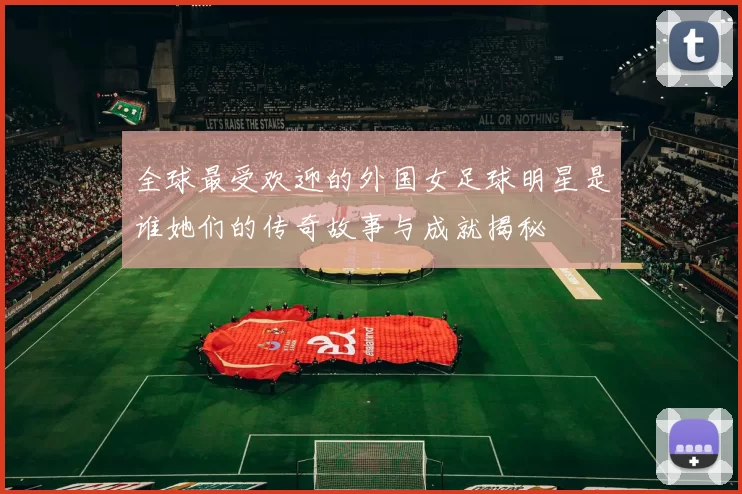 全球最受欢迎的外国女足球明星是谁她们的传奇故事与成就揭秘