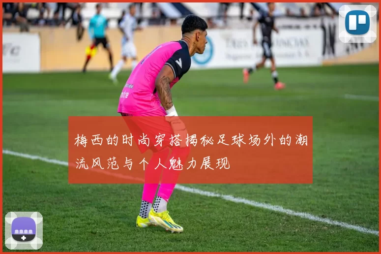 梅西的时尚穿搭揭秘足球场外的潮流风范与个人魅力展现