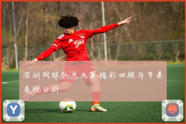 深圳网球队总决赛精彩回顾与节奏表现分析