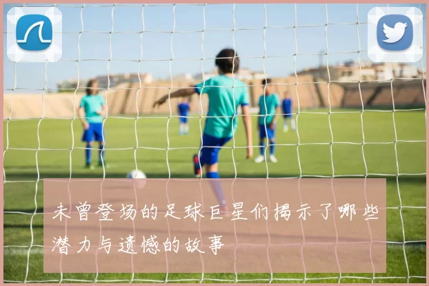 未曾登场的足球巨星们揭示了哪些潜力与遗憾的故事