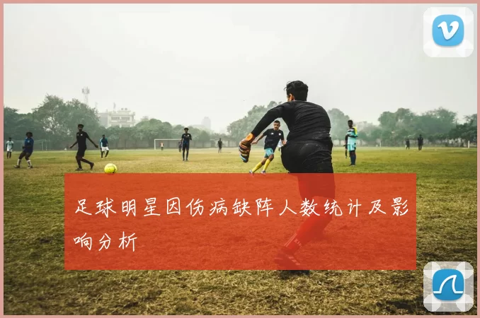 足球明星因伤病缺阵人数统计及影响分析