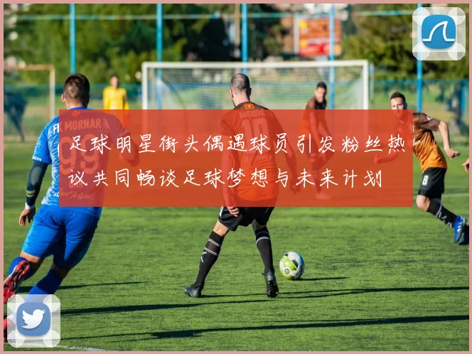 足球明星街头偶遇球员引发粉丝热议共同畅谈足球梦想与未来计划