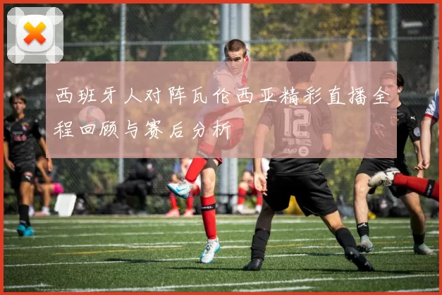 西班牙人对阵瓦伦西亚精彩直播全程回顾与赛后分析