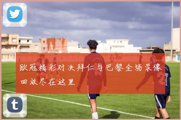 欧冠精彩对决拜仁与巴黎全场录像回放尽在这里