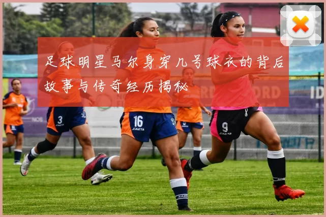 足球明星马尔身穿几号球衣的背后故事与传奇经历揭秘
