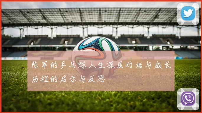 陈军的乒乓球人生深度对话与成长历程的启示与反思