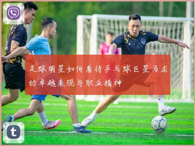 足球明星如何看待乒乓球巨星马龙的卓越表现与职业精神