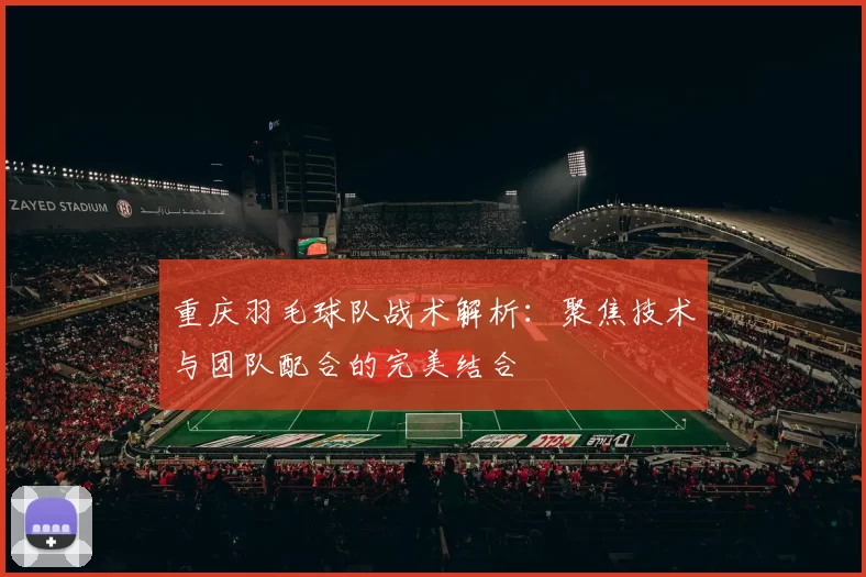 重庆羽毛球队战术解析：聚焦技术与团队配合的完美结合