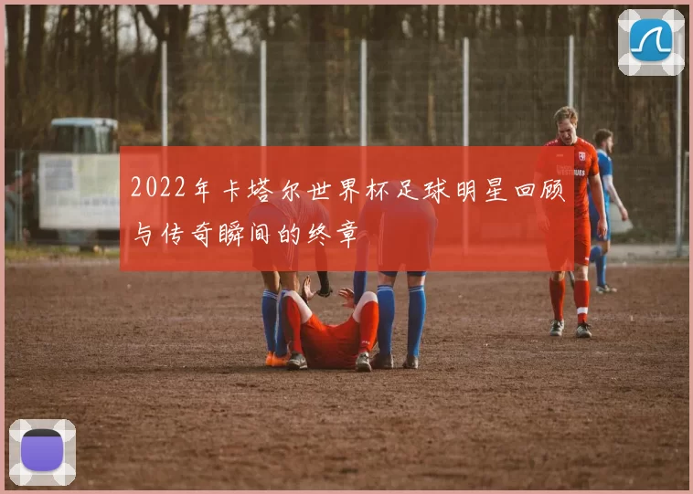 2022年卡塔尔世界杯足球明星回顾与传奇瞬间的终章