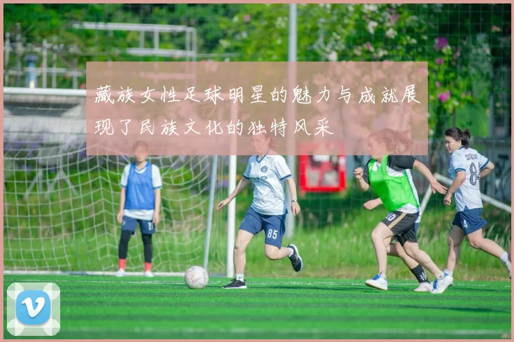 藏族女性足球明星的魅力与成就展现了民族文化的独特风采