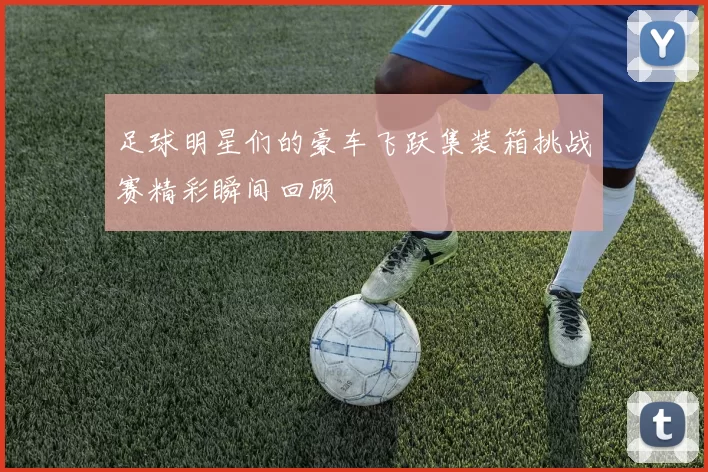 足球明星们的豪车飞跃集装箱挑战赛精彩瞬间回顾